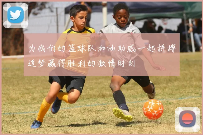 为我们的篮球队加油助威一起拼搏追梦赢得胜利的激情时刻