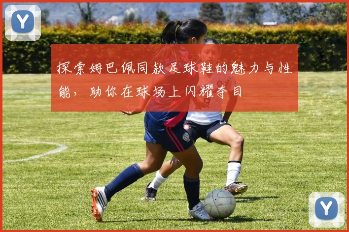 探索姆巴佩同款足球鞋的魅力与性能，助你在球场上闪耀夺目