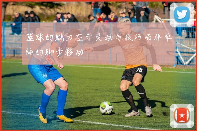 篮球的魅力在于灵动与技巧而非单纯的脚步移动