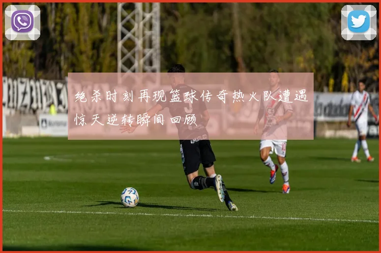 绝杀时刻再现篮球传奇热火队遭遇惊天逆转瞬间回顾