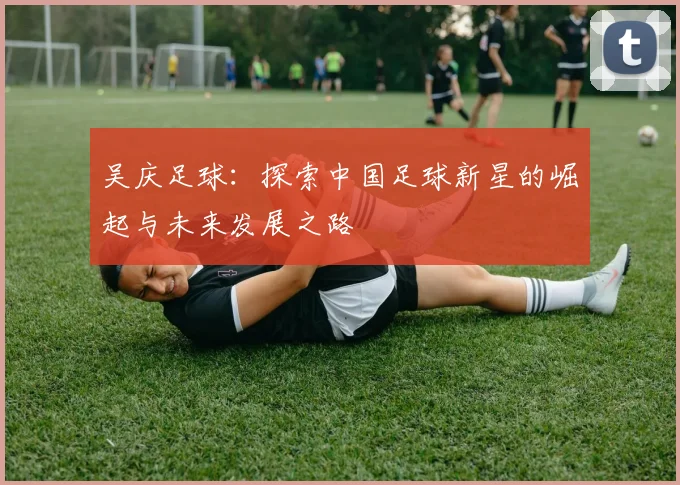 吴庆足球：探索中国足球新星的崛起与未来发展之路