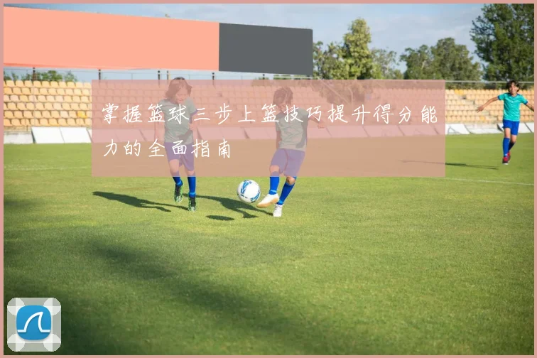 掌握篮球三步上篮技巧提升得分能力的全面指南