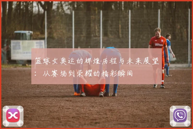 篮球女奥运的辉煌历程与未来展望：从赛场到荣耀的精彩瞬间