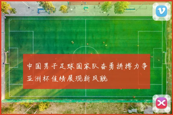 中国男子足球国家队奋勇拼搏力争亚洲杯佳绩展现新风貌